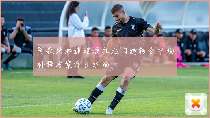 阿森纳加速追逐祖比门迪转会中场补强方案浮出水面