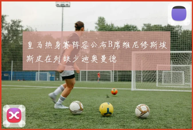 皇马热身赛阵容公布B席维尼修斯埃斯皮在列缺少迪奥曼德