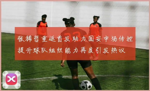张稀哲重返首发助力国安中场传控提升球队组织能力再度引发热议