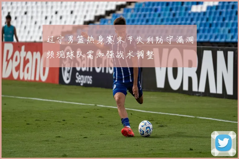辽宁男篮热身赛末节失利防守漏洞频现球队需加强战术调整