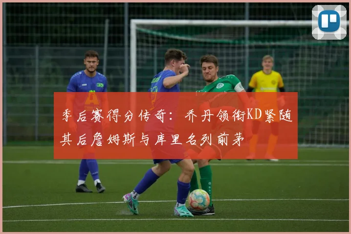 季后赛得分传奇：乔丹领衔KD紧随其后詹姆斯与库里名列前茅