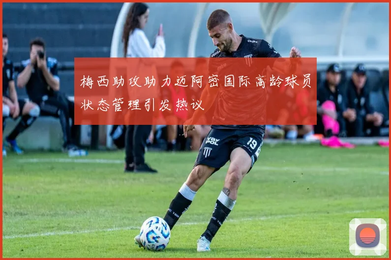 梅西助攻助力迈阿密国际高龄球员状态管理引发热议