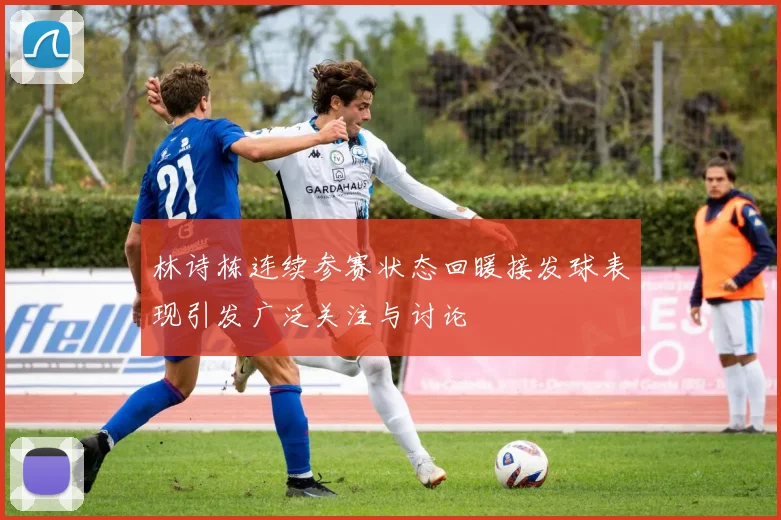 林诗栋连续参赛状态回暖接发球表现引发广泛关注与讨论