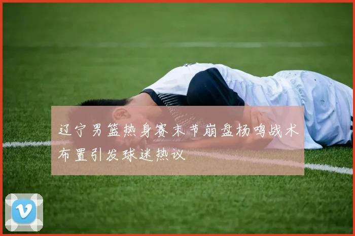 辽宁男篮热身赛末节崩盘杨鸣战术布置引发球迷热议