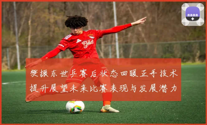 樊振东世乒赛后状态回暖正手技术提升展望未来比赛表现与发展潜力