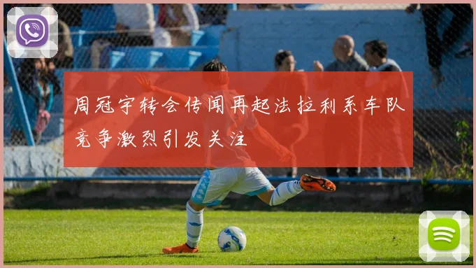 周冠宇转会传闻再起法拉利系车队竞争激烈引发关注